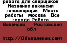 работа для сварщиков › Название вакансии ­ газосварщик › Место работы ­ москва - Все города Работа » Вакансии   . Ростовская обл.